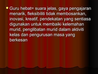 Guru hebat= suara jelas, gaya pengajaranGuru hebat= suara jelas, gaya pengajaran
menarik, fleksibiliti tidak membosankan,menarik, fleksibiliti tidak membosankan,
inovasi, kreatif, pendekatan yang sentiasainovasi, kreatif, pendekatan yang sentiasa
digunakan untuk membaiki kelemahandigunakan untuk membaiki kelemahan
murid, penglibatan murid dalam aktivitimurid, penglibatan murid dalam aktiviti
kelas dan pengurusan masa yangkelas dan pengurusan masa yang
berkesanberkesan
 