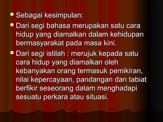 Sebagai kesimpulan:Sebagai kesimpulan:
Dari segi bahasa merupakan satu caraDari segi bahasa merupakan satu cara
hidup yang diamalkan dalam kehidupanhidup yang diamalkan dalam kehidupan
bermasyarakat pada masa kini.bermasyarakat pada masa kini.
Dari segi istilah : merujuk kepada satuDari segi istilah : merujuk kepada satu
cara hidup yang diamalkan olehcara hidup yang diamalkan oleh
kebanyakan orang termasuk pemikiran,kebanyakan orang termasuk pemikiran,
nilai kepercayaan, pandangan dan tabiatnilai kepercayaan, pandangan dan tabiat
berfikir seseorang dalam menghadapiberfikir seseorang dalam menghadapi
sesuatu perkara atau situasi.sesuatu perkara atau situasi.
 