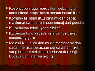  Kesenyapan juga merupakan sebahagianKesenyapan juga merupakan sebahagian
komunikasi tetapi dalam bentuk bukan lisankomunikasi tetapi dalam bentuk bukan lisan
 Komunikasi lisan (KL) cara mudah dapatKomunikasi lisan (KL) cara mudah dapat
maklumat dan penerimaan mesej dari penuturmaklumat dan penerimaan mesej dari penutur
 KL perlukan teknik yang efektifKL perlukan teknik yang efektif
 KL bergantung kepada kelajuan bercakapKL bergantung kepada kelajuan bercakap
seseorang guruseseorang guru
 Melalui KL , guru dan murid memahami danMelalui KL , guru dan murid memahami dan
dapat merasai perasaan pengalaman rakandapat merasai perasaan pengalaman rakan
yang bertutur sekalipun berbeza dari segiyang bertutur sekalipun berbeza dari segi
budaya dan latar belakang.budaya dan latar belakang.
 