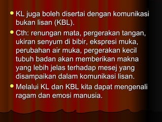 KL juga boleh disertai dengan komunikasiKL juga boleh disertai dengan komunikasi
bukan lisan (KBL).bukan lisan (KBL).
Cth: renungan mata, pergerakan tangan,Cth: renungan mata, pergerakan tangan,
ukiran senyum di bibir, ekspresi muka,ukiran senyum di bibir, ekspresi muka,
perubahan air muka, pergerakan kecilperubahan air muka, pergerakan kecil
tubuh badan akan memberikan maknatubuh badan akan memberikan makna
yang lebih jelas terhadap mesej yangyang lebih jelas terhadap mesej yang
disampaikan dalam komunikasi lisan.disampaikan dalam komunikasi lisan.
Melalui KL dan KBL kita dapat mengenaliMelalui KL dan KBL kita dapat mengenali
ragam dan emosi manusia.ragam dan emosi manusia.
 