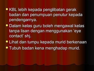 KBL lebih kepada penglibatan gerakKBL lebih kepada penglibatan gerak
badan dan penumpuan penutur kepadabadan dan penumpuan penutur kepada
pendengarnya.pendengarnya.
Dalam kelas guru boleh mengawal kelasDalam kelas guru boleh mengawal kelas
tanpa lisan dengan menggunakan ‘eyetanpa lisan dengan menggunakan ‘eye
contact’ shj.contact’ shj.
Lihat dan tumpu kepada murid berkenaanLihat dan tumpu kepada murid berkenaan
Tubuh badan kena menghadap murid.Tubuh badan kena menghadap murid.
 