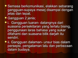 Semasa berkomunikasi, elakkan sebarangSemasa berkomunikasi, elakkan sebarang
gangguan-supaya mesej disampai dengangangguan-supaya mesej disampai dengan
jelas dan tepat.jelas dan tepat.
Gangguan 2 jenis;Gangguan 2 jenis;
i. Gangguan luaran- datangnya darii. Gangguan luaran- datangnya dari
suasana persekitaran yang terlalu bising,suasana persekitaran yang terlalu bising,
penggunaan laras bahasa yang sukarpenggunaan laras bahasa yang sukar
difahami dan suasana bilik darjah itudifahami dan suasana bilik darjah itu
sendiri.sendiri.
ii. Gangguan dalaman- unsur bias dalamii. Gangguan dalaman- unsur bias dalam
persepsi, pengalaman lalu dan perbezaanpersepsi, pengalaman lalu dan perbezaan
dalam budaya.dalam budaya.
 