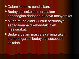 Dalam konteks pendidikan;Dalam konteks pendidikan;
Budaya di sekolah merupakanBudaya di sekolah merupakan
sebahagian daripada budaya masyarakat.sebahagian daripada budaya masyarakat.
Murid-murid dididik untuk berbudayaMurid-murid dididik untuk berbudaya
sebagaimana dikehendaki olehsebagaimana dikehendaki oleh
masyarakat.masyarakat.
Budaya dalam masyarakat juga akanBudaya dalam masyarakat juga akan
mempengaruhi budaya di sesebuahmempengaruhi budaya di sesebuah
sekolahsekolah
 