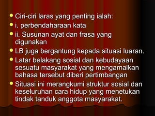 Ciri-ciri laras yang penting ialah:Ciri-ciri laras yang penting ialah:
i. perbendaharaan katai. perbendaharaan kata
ii. Susunan ayat dan frasa yangii. Susunan ayat dan frasa yang
digunakandigunakan
LB juga bergantung kepada situasi luaran.LB juga bergantung kepada situasi luaran.
Latar belakang sosial dan kebudayaanLatar belakang sosial dan kebudayaan
sesuatu masyarakat yang mengamalkansesuatu masyarakat yang mengamalkan
bahasa tersebut diberi pertimbanganbahasa tersebut diberi pertimbangan
Situasi ini merangkumi struktur sosial danSituasi ini merangkumi struktur sosial dan
keseluruhan cara hidup yang menetukankeseluruhan cara hidup yang menetukan
tindak tanduk anggota masyarakat.tindak tanduk anggota masyarakat.
 