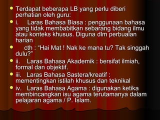  Terdapat beberapa LB yang perlu diberiTerdapat beberapa LB yang perlu diberi
perhatian oleh guru:perhatian oleh guru:
 i. Laras Bahasa Biasa : penggunaan bahasai. Laras Bahasa Biasa : penggunaan bahasa
yang tidak membabitkan sebarang bidang ilmuyang tidak membabitkan sebarang bidang ilmu
atau konteks khusus. Diguna dlm perbualanatau konteks khusus. Diguna dlm perbualan
harianharian
 cth : “Hai Mat ! Nak ke mana tu? Tak singgahcth : “Hai Mat ! Nak ke mana tu? Tak singgah
dulu?”dulu?”
 ii. Laras Bahasa Akademik : bersifat ilmiah,ii. Laras Bahasa Akademik : bersifat ilmiah,
formal dan objektif.formal dan objektif.
 iii. Laras Bahasa Sastera/kreatif :iii. Laras Bahasa Sastera/kreatif :
mementingkan istilah khusus dan teknikalmementingkan istilah khusus dan teknikal
 iv. Laras Bahasa Agama : digunakan ketikaiv. Laras Bahasa Agama : digunakan ketika
membincangkan isu agama terutamanya dalammembincangkan isu agama terutamanya dalam
pelajaran agama / P. Islam.pelajaran agama / P. Islam.
 
