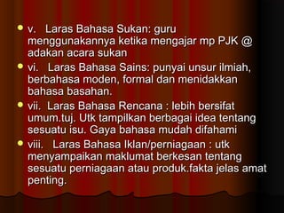  v. Laras Bahasa Sukan: guruv. Laras Bahasa Sukan: guru
menggunakannya ketika mengajar mp PJK @menggunakannya ketika mengajar mp PJK @
adakan acara sukanadakan acara sukan
 vi. Laras Bahasa Sains: punyai unsur ilmiah,vi. Laras Bahasa Sains: punyai unsur ilmiah,
berbahasa moden, formal dan menidakkanberbahasa moden, formal dan menidakkan
bahasa basahan.bahasa basahan.
 vii. Laras Bahasa Rencana : lebih bersifatvii. Laras Bahasa Rencana : lebih bersifat
umum.tuj. Utk tampilkan berbagai idea tentangumum.tuj. Utk tampilkan berbagai idea tentang
sesuatu isu. Gaya bahasa mudah difahamisesuatu isu. Gaya bahasa mudah difahami
 viii. Laras Bahasa Iklan/perniagaan : utkviii. Laras Bahasa Iklan/perniagaan : utk
menyampaikan maklumat berkesan tentangmenyampaikan maklumat berkesan tentang
sesuatu perniagaan atau produk.fakta jelas amatsesuatu perniagaan atau produk.fakta jelas amat
penting.penting.
 