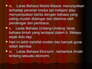  ix. Laras Bahasa Media Massa: menunjukkanix. Laras Bahasa Media Massa: menunjukkan
terhadap peranan media spt melapor atauterhadap peranan media spt melapor atau
menyampaikan berita dengan bahasa yangmenyampaikan berita dengan bahasa yang
paling mudah didengar dan diterima olehpaling mudah didengar dan diterima oleh
pendengar dan pembaca.pendengar dan pembaca.
 x. Laras Bahasa Undang-Undang :larasx. Laras Bahasa Undang-Undang :laras
bahasa ilmiah yang terdapat dalam b. Melayubahasa ilmiah yang terdapat dalam b. Melayu
sejak dulu lagi.sejak dulu lagi.
 Hari ini lebih bersifat moden dan banyak gunaHari ini lebih bersifat moden dan banyak guna
istilah teknikal.istilah teknikal.
 xi. Laras Bahasa Ekonomi : berbentuk ilmiahxi. Laras Bahasa Ekonomi : berbentuk ilmiah
tentang sesuatu ekonomi.tentang sesuatu ekonomi.
 