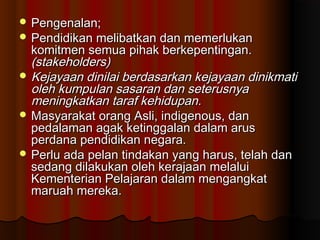  Pengenalan;Pengenalan;
 Pendidikan melibatkan dan memerlukanPendidikan melibatkan dan memerlukan
komitmen semua pihak berkepentingan.komitmen semua pihak berkepentingan.
(stakeholders)(stakeholders)
 Kejayaan dinilai berdasarkan kejayaan dinikmatiKejayaan dinilai berdasarkan kejayaan dinikmati
oleh kumpulan sasaran dan seterusnyaoleh kumpulan sasaran dan seterusnya
meningkatkan taraf kehidupan.meningkatkan taraf kehidupan.
 Masyarakat orang Asli, indigenous, danMasyarakat orang Asli, indigenous, dan
pedalaman agak ketinggalan dalam aruspedalaman agak ketinggalan dalam arus
perdana pendidikan negara.perdana pendidikan negara.
 Perlu ada pelan tindakan yang harus, telah danPerlu ada pelan tindakan yang harus, telah dan
sedang dilakukan oleh kerajaan melaluisedang dilakukan oleh kerajaan melalui
Kementerian Pelajaran dalam mengangkatKementerian Pelajaran dalam mengangkat
maruah mereka.maruah mereka.
 