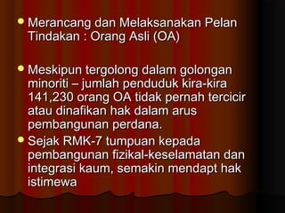 Merancang dan Melaksanakan PelanMerancang dan Melaksanakan Pelan
Tindakan : Orang Asli (OA)Tindakan : Orang Asli (OA)
Meskipun tergolong dalam golonganMeskipun tergolong dalam golongan
minoriti – jumlah penduduk kira-kiraminoriti – jumlah penduduk kira-kira
141,230 orang OA tidak pernah tercicir141,230 orang OA tidak pernah tercicir
atau dinafikan hak dalam arusatau dinafikan hak dalam arus
pembangunan perdana.pembangunan perdana.
Sejak RMK-7 tumpuan kepadaSejak RMK-7 tumpuan kepada
pembangunan fizikal-keselamatan danpembangunan fizikal-keselamatan dan
integrasi kaum, semakin mendapt hakintegrasi kaum, semakin mendapt hak
istimewaistimewa
 