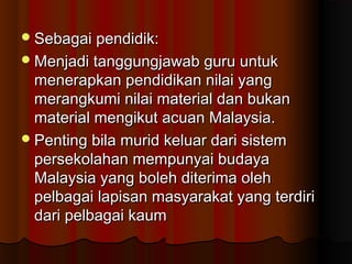 Sebagai pendidik:Sebagai pendidik:
Menjadi tanggungjawab guru untukMenjadi tanggungjawab guru untuk
menerapkan pendidikan nilai yangmenerapkan pendidikan nilai yang
merangkumi nilai material dan bukanmerangkumi nilai material dan bukan
material mengikut acuan Malaysia.material mengikut acuan Malaysia.
Penting bila murid keluar dari sistemPenting bila murid keluar dari sistem
persekolahan mempunyai budayapersekolahan mempunyai budaya
Malaysia yang boleh diterima olehMalaysia yang boleh diterima oleh
pelbagai lapisan masyarakat yang terdiripelbagai lapisan masyarakat yang terdiri
dari pelbagai kaumdari pelbagai kaum
 
