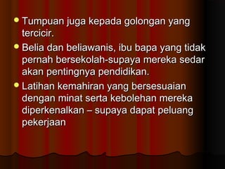 Tumpuan juga kepada golongan yangTumpuan juga kepada golongan yang
tercicir.tercicir.
Belia dan beliawanis, ibu bapa yang tidakBelia dan beliawanis, ibu bapa yang tidak
pernah bersekolah-supaya mereka sedarpernah bersekolah-supaya mereka sedar
akan pentingnya pendidikan.akan pentingnya pendidikan.
Latihan kemahiran yang bersesuaianLatihan kemahiran yang bersesuaian
dengan minat serta kebolehan merekadengan minat serta kebolehan mereka
diperkenalkan – supaya dapat peluangdiperkenalkan – supaya dapat peluang
pekerjaanpekerjaan
 