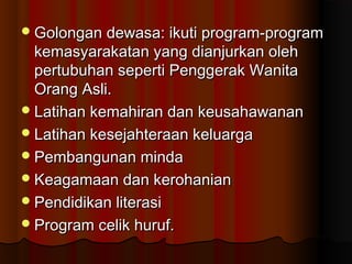 Golongan dewasa: ikuti program-programGolongan dewasa: ikuti program-program
kemasyarakatan yang dianjurkan olehkemasyarakatan yang dianjurkan oleh
pertubuhan seperti Penggerak Wanitapertubuhan seperti Penggerak Wanita
Orang Asli.Orang Asli.
Latihan kemahiran dan keusahawananLatihan kemahiran dan keusahawanan
Latihan kesejahteraan keluargaLatihan kesejahteraan keluarga
Pembangunan mindaPembangunan minda
Keagamaan dan kerohanianKeagamaan dan kerohanian
Pendidikan literasiPendidikan literasi
Program celik huruf.Program celik huruf.
 