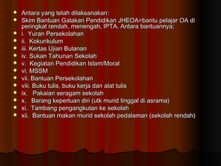  Antara yang telah dilaksanakan:Antara yang telah dilaksanakan:
 Skim Bantuan Galakan Pendidikan JHEOA=bantu pelajar OA diSkim Bantuan Galakan Pendidikan JHEOA=bantu pelajar OA di
peringkat rendah, menengah, IPTA. Antara bantuannya;peringkat rendah, menengah, IPTA. Antara bantuannya;
 i. Yuran Persekolahani. Yuran Persekolahan
 ii. Kokurikulumii. Kokurikulum
 iii. Kertas Ujian Bulananiii. Kertas Ujian Bulanan
 iv. Sukan Tahunan Sekolahiv. Sukan Tahunan Sekolah
 v. Kegiatan Pendidikan Islam/Moralv. Kegiatan Pendidikan Islam/Moral
 vi. MSSMvi. MSSM
 vii. Bantuan Persekolahanvii. Bantuan Persekolahan
 viii. Buku tulis, buku kerja dan alat tulisviii. Buku tulis, buku kerja dan alat tulis
 ix. Pakaian seragam sekolahix. Pakaian seragam sekolah
 x. Barang keperluan diri (utk murid tinggal di asrama)x. Barang keperluan diri (utk murid tinggal di asrama)
 xi. Tambang pengangkutan ke sekolahxi. Tambang pengangkutan ke sekolah
 xii. Bantuan makan murid sekolah pedalaman (sekolah rendah)xii. Bantuan makan murid sekolah pedalaman (sekolah rendah)
 