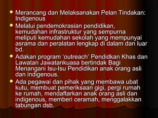  Merancang dan Melaksanakan Pelan Tindakan:Merancang dan Melaksanakan Pelan Tindakan:
IndigenousIndigenous
 Melalui pendemokrasian pendidikan,Melalui pendemokrasian pendidikan,
kemudahan infrastruktur yang sempurnakemudahan infrastruktur yang sempurna
meliputi kemudahan sekolah yang mempunyaimeliputi kemudahan sekolah yang mempunyai
asrama dan peralatan lengkap di dalam dan luarasrama dan peralatan lengkap di dalam dan luar
bd.bd.
 Adakan program ‘outreach’ Pendidkan Khas danAdakan program ‘outreach’ Pendidkan Khas dan
Lawatan Jawatankuasa bertindak BagiLawatan Jawatankuasa bertindak Bagi
Menangani Isu-Isu Pendidikan anak orang asliMenangani Isu-Isu Pendidikan anak orang asli
dan indigenous.dan indigenous.
 Ada pegawai dan pihak yang membawa ubatAda pegawai dan pihak yang membawa ubat
kutu, membuat pemeriksaan gigi, pergi rumahkutu, membuat pemeriksaan gigi, pergi rumah
ke rumah, mendaftarkan anak orang asli danke rumah, mendaftarkan anak orang asli dan
indigenous, memberi ceramah, menggalakkanindigenous, memberi ceramah, menggalakkan
tabungan dsb.tabungan dsb.
 