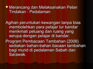 Merancang dan Melaksanakan PelanMerancang dan Melaksanakan Pelan
Tindakan : PedalamanTindakan : Pedalaman
Agihan peruntukan kewangan tanpa biasAgihan peruntukan kewangan tanpa bias
membolehkan para pelajar lur bandarmembolehkan para pelajar lur bandar
menikmati peluang dan ruang yangmenikmati peluang dan ruang yang
serupa dengan pelajar di bandar.serupa dengan pelajar di bandar.
Program Pembacaan Tambahan (2006)Program Pembacaan Tambahan (2006)
sediakan bahan-bahan bacaan tambahansediakan bahan-bahan bacaan tambahan
bagi murid di pedalaman Sabah danbagi murid di pedalaman Sabah dan
Sarawak.Sarawak.
 