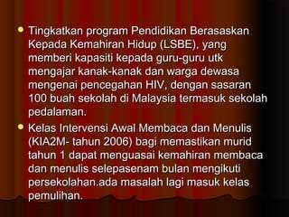  Tingkatkan program Pendidikan BerasaskanTingkatkan program Pendidikan Berasaskan
Kepada Kemahiran Hidup (LSBE), yangKepada Kemahiran Hidup (LSBE), yang
memberi kapasiti kepada guru-guru utkmemberi kapasiti kepada guru-guru utk
mengajar kanak-kanak dan warga dewasamengajar kanak-kanak dan warga dewasa
mengenai pencegahan HIV, dengan sasaranmengenai pencegahan HIV, dengan sasaran
100 buah sekolah di Malaysia termasuk sekolah100 buah sekolah di Malaysia termasuk sekolah
pedalaman.pedalaman.
 Kelas Intervensi Awal Membaca dan MenulisKelas Intervensi Awal Membaca dan Menulis
(KIA2M- tahun 2006) bagi memastikan murid(KIA2M- tahun 2006) bagi memastikan murid
tahun 1 dapat menguasai kemahiran membacatahun 1 dapat menguasai kemahiran membaca
dan menulis selepasenam bulan mengikutidan menulis selepasenam bulan mengikuti
persekolahan.ada masalah lagi masuk kelaspersekolahan.ada masalah lagi masuk kelas
pemulihan.pemulihan.
 