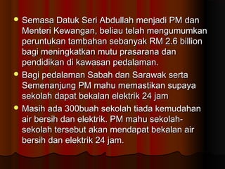  Semasa Datuk Seri Abdullah menjadi PM danSemasa Datuk Seri Abdullah menjadi PM dan
Menteri Kewangan, beliau telah mengumumkanMenteri Kewangan, beliau telah mengumumkan
peruntukan tambahan sebanyak RM 2.6 billionperuntukan tambahan sebanyak RM 2.6 billion
bagi meningkatkan mutu prasarana danbagi meningkatkan mutu prasarana dan
pendidikan di kawasan pedalaman.pendidikan di kawasan pedalaman.
 Bagi pedalaman Sabah dan Sarawak sertaBagi pedalaman Sabah dan Sarawak serta
Semenanjung PM mahu memastikan supayaSemenanjung PM mahu memastikan supaya
sekolah dapat bekalan elektrik 24 jamsekolah dapat bekalan elektrik 24 jam
 Masih ada 300buah sekolah tiada kemudahanMasih ada 300buah sekolah tiada kemudahan
air bersih dan elektrik. PM mahu sekolah-air bersih dan elektrik. PM mahu sekolah-
sekolah tersebut akan mendapat bekalan airsekolah tersebut akan mendapat bekalan air
bersih dan elektrik 24 jam.bersih dan elektrik 24 jam.
 