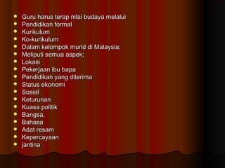  Guru harus terap nilai budaya melaluiGuru harus terap nilai budaya melalui
 Pendidikan formalPendidikan formal
 KurikulumKurikulum
 Ko-kurikulumKo-kurikulum
 Dalam kelompok murid di Malaysia;Dalam kelompok murid di Malaysia;
 Meliputi semua aspek;Meliputi semua aspek;
 LokasiLokasi
 Pekerjaan ibu bapaPekerjaan ibu bapa
 Pendidikan yang diterimaPendidikan yang diterima
 Status ekonomiStatus ekonomi
 SosialSosial
 KeturunanKeturunan
 Kuasa politikKuasa politik
 Bangsa,Bangsa,
 BahasaBahasa
 Adat resamAdat resam
 KepercayaanKepercayaan
 jantinajantina
 
