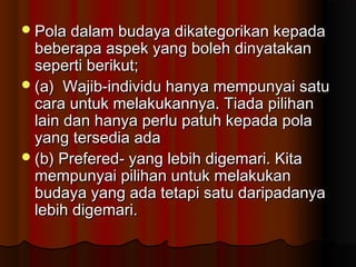 Pola dalam budaya dikategorikan kepadaPola dalam budaya dikategorikan kepada
beberapa aspek yang boleh dinyatakanbeberapa aspek yang boleh dinyatakan
seperti berikut;seperti berikut;
(a) Wajib-individu hanya mempunyai satu(a) Wajib-individu hanya mempunyai satu
cara untuk melakukannya. Tiada pilihancara untuk melakukannya. Tiada pilihan
lain dan hanya perlu patuh kepada polalain dan hanya perlu patuh kepada pola
yang tersedia adayang tersedia ada
(b) Prefered- yang lebih digemari. Kita(b) Prefered- yang lebih digemari. Kita
mempunyai pilihan untuk melakukanmempunyai pilihan untuk melakukan
budaya yang ada tetapi satu daripadanyabudaya yang ada tetapi satu daripadanya
lebih digemari.lebih digemari.
 