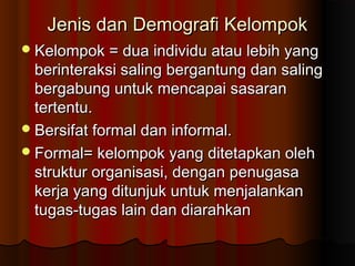 Jenis dan Demografi KelompokJenis dan Demografi Kelompok
Kelompok = dua individu atau lebih yangKelompok = dua individu atau lebih yang
berinteraksi saling bergantung dan salingberinteraksi saling bergantung dan saling
bergabung untuk mencapai sasaranbergabung untuk mencapai sasaran
tertentu.tertentu.
Bersifat formal dan informal.Bersifat formal dan informal.
Formal= kelompok yang ditetapkan olehFormal= kelompok yang ditetapkan oleh
struktur organisasi, dengan penugasastruktur organisasi, dengan penugasa
kerja yang ditunjuk untuk menjalankankerja yang ditunjuk untuk menjalankan
tugas-tugas lain dan diarahkantugas-tugas lain dan diarahkan
 