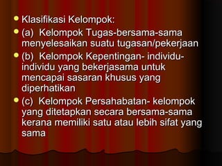 Klasifikasi Kelompok:Klasifikasi Kelompok:
(a) Kelompok Tugas-bersama-sama(a) Kelompok Tugas-bersama-sama
menyelesaikan suatu tugasan/pekerjaanmenyelesaikan suatu tugasan/pekerjaan
(b) Kelompok Kepentingan- individu-(b) Kelompok Kepentingan- individu-
individu yang bekerjasama untukindividu yang bekerjasama untuk
mencapai sasaran khusus yangmencapai sasaran khusus yang
diperhatikandiperhatikan
(c) Kelompok Persahabatan- kelompok(c) Kelompok Persahabatan- kelompok
yang ditetapkan secara bersama-samayang ditetapkan secara bersama-sama
kerana memiliki satu atau lebih sifat yangkerana memiliki satu atau lebih sifat yang
samasama
 