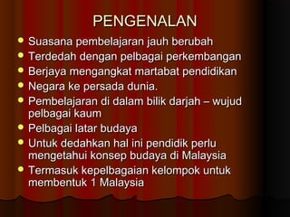 PENGENALANPENGENALAN
 Suasana pembelajaran jauh berubahSuasana pembelajaran jauh berubah
 Terdedah dengan pelbagai perkembanganTerdedah dengan pelbagai perkembangan
 Berjaya mengangkat martabat pendidikanBerjaya mengangkat martabat pendidikan
 Negara ke persada dunia.Negara ke persada dunia.
 Pembelajaran di dalam bilik darjah – wujudPembelajaran di dalam bilik darjah – wujud
pelbagai kaumpelbagai kaum
 Pelbagai latar budayaPelbagai latar budaya
 Untuk dedahkan hal ini pendidik perluUntuk dedahkan hal ini pendidik perlu
mengetahui konsep budaya di Malaysiamengetahui konsep budaya di Malaysia
 Termasuk kepelbagaian kelompok untukTermasuk kepelbagaian kelompok untuk
membentuk 1 Malaysiamembentuk 1 Malaysia
 
