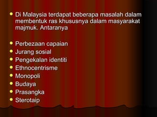 Di Malaysia terdapat beberapa masalah dalamDi Malaysia terdapat beberapa masalah dalam
membentuk ras khususnya dalam masyarakatmembentuk ras khususnya dalam masyarakat
majmuk. Antaranyamajmuk. Antaranya
 Perbezaan capaianPerbezaan capaian
 Jurang sosialJurang sosial
 Pengekalan identitiPengekalan identiti
 EthnocentrismeEthnocentrisme
 MonopoliMonopoli
 BudayaBudaya
 PrasangkaPrasangka
 SterotaipSterotaip
 