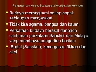 Pengertian dan Konsep Budaya serta Kepelbagaian KelompokPengertian dan Konsep Budaya serta Kepelbagaian Kelompok
Budaya-merangkumi setiap aspekBudaya-merangkumi setiap aspek
kehidupan masyarakatkehidupan masyarakat
Tidak kira agama, bangsa dan kaum.Tidak kira agama, bangsa dan kaum.
Perkataan budaya berasal daripadaPerkataan budaya berasal daripada
cantuman perkataan Sanskrit dan Melayucantuman perkataan Sanskrit dan Melayu
yang membawa pengertian berikut:yang membawa pengertian berikut:
-Budhi (Sanskrit); kecergasan fikiran dan-Budhi (Sanskrit); kecergasan fikiran dan
akalakal
 