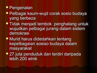PengenalanPengenalan
Pelbagai kaum-wujd corak sosio budayaPelbagai kaum-wujd corak sosio budaya
yang berbezayang berbeza
Tidak menjadi tembok penghalang untukTidak menjadi tembok penghalang untuk
wujudkan pelbagai jurang dalam sistemwujudkan pelbagai jurang dalam sistem
demokrasidemokrasi
Murid harus didedahkan tentangMurid harus didedahkan tentang
kepelbagaian sosiso budaya dalamkepelbagaian sosiso budaya dalam
masyarakatmasyarakat
27 juta penduduk dan terdiri daripada27 juta penduduk dan terdiri daripada
lebih 200 etniklebih 200 etnik
 