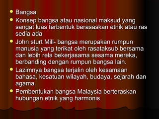  BangsaBangsa
 Konsep bangsa atau nasional maksud yangKonsep bangsa atau nasional maksud yang
sangat luas terbentuk berasaskan etnik atau rassangat luas terbentuk berasaskan etnik atau ras
sedia adasedia ada
 John sturt Mill- bangsa merupakan rumpunJohn sturt Mill- bangsa merupakan rumpun
manusia yang terikat oleh rasataksub bersamamanusia yang terikat oleh rasataksub bersama
dan lebih rela bekerjasama sesama mereka,dan lebih rela bekerjasama sesama mereka,
berbanding dengan rumpun bangsa lain.berbanding dengan rumpun bangsa lain.
 Lazimnya bangsa terjalin oleh kesamaanLazimnya bangsa terjalin oleh kesamaan
bahasa, kesatuan wilayah, budaya, sejarah danbahasa, kesatuan wilayah, budaya, sejarah dan
agama.agama.
 Pembentukan bangsa Malaysia berteraskanPembentukan bangsa Malaysia berteraskan
hubungan etnik yang harmonishubungan etnik yang harmonis
 