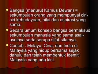 Bangsa (menurut Kamus Dewan) =Bangsa (menurut Kamus Dewan) =
sekumpulan orang yang mempunyai ciri-sekumpulan orang yang mempunyai ciri-
ciri kebudayaan, nilai dan aspirasi yangciri kebudayaan, nilai dan aspirasi yang
sama.sama.
Secara umum konsep bangsa bermaksudSecara umum konsep bangsa bermaksud
sekumpulan manusia yang sama asal-sekumpulan manusia yang sama asal-
usulnya serta serupa sifat-sifatnya.usulnya serta serupa sifat-sifatnya.
Contoh : Melayu, Cina, dan India diContoh : Melayu, Cina, dan India di
Malaysia yang hidup bersama sejakMalaysia yang hidup bersama sejak
dahulu dan telah membentuk identitidahulu dan telah membentuk identiti
Malaysia yang ada kini.Malaysia yang ada kini.
 