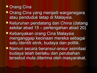 Orang CinaOrang Cina
Orang Cina yang menjadi warganegaraOrang Cina yang menjadi warganegara
atau penduduk tetap di Malaysia.atau penduduk tetap di Malaysia.
Keturunan pendatang dari China (datangKeturunan pendatang dari China (datang
sekitar abad 15 – pertengahan abad 20)sekitar abad 15 – pertengahan abad 20)
Kebanyakan orang Cina MalaysiaKebanyakan orang Cina Malaysia
menganggap kecinaan mereka sebagaimenganggap kecinaan mereka sebagai
satu identiti etnik, budaya dan politik.satu identiti etnik, budaya dan politik.
Namun secara beransur-ansur asimilasiNamun secara beransur-ansur asimilasi
budaya telah berlaku dan perubahanbudaya telah berlaku dan perubahan
tersebut mula diterima oleh masyarakat.tersebut mula diterima oleh masyarakat.
 