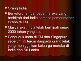 Orang IndiaOrang India
Berketurunan daripada mereka yangBerketurunan daripada mereka yang
berhijrah dari India semasa pemerintahanberhijrah dari India semasa pemerintahan
British di TM.British di TM.
Masyarakat India telah berhijrah sejakMasyarakat India telah berhijrah sejak
2000 tahun yang lalu.2000 tahun yang lalu.
Penduduk India di TM dan SingapuraPenduduk India di TM dan Singapura
sebelum ini terdiri daripada orang lelakisebelum ini terdiri daripada orang lelaki
yang meniggalkan keluarga mereka diyang meniggalkan keluarga mereka di
India dan Sri Lanka.India dan Sri Lanka.
 