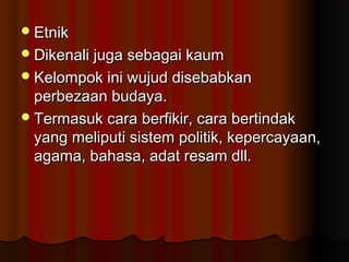 EtnikEtnik
Dikenali juga sebagai kaumDikenali juga sebagai kaum
Kelompok ini wujud disebabkanKelompok ini wujud disebabkan
perbezaan budaya.perbezaan budaya.
Termasuk cara berfikir, cara bertindakTermasuk cara berfikir, cara bertindak
yang meliputi sistem politik, kepercayaan,yang meliputi sistem politik, kepercayaan,
agama, bahasa, adat resam dll.agama, bahasa, adat resam dll.
 