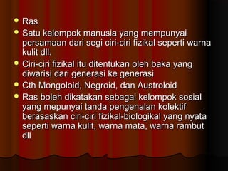  RasRas
 Satu kelompok manusia yang mempunyaiSatu kelompok manusia yang mempunyai
persamaan dari segi ciri-ciri fizikal seperti warnapersamaan dari segi ciri-ciri fizikal seperti warna
kulit dll.kulit dll.
 Ciri-ciri fizikal itu ditentukan oleh baka yangCiri-ciri fizikal itu ditentukan oleh baka yang
diwarisi dari generasi ke generasidiwarisi dari generasi ke generasi
 Cth Mongoloid, Negroid, dan AustroloidCth Mongoloid, Negroid, dan Austroloid
 Ras boleh dikatakan sebagai kelompok sosialRas boleh dikatakan sebagai kelompok sosial
yang mepunyai tanda pengenalan kolektifyang mepunyai tanda pengenalan kolektif
berasaskan ciri-ciri fizikal-biologikal yang nyataberasaskan ciri-ciri fizikal-biologikal yang nyata
seperti warna kulit, warna mata, warna rambutseperti warna kulit, warna mata, warna rambut
dlldll
 