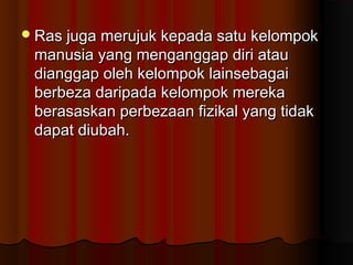Ras juga merujuk kepada satu kelompokRas juga merujuk kepada satu kelompok
manusia yang menganggap diri ataumanusia yang menganggap diri atau
dianggap oleh kelompok lainsebagaidianggap oleh kelompok lainsebagai
berbeza daripada kelompok merekaberbeza daripada kelompok mereka
berasaskan perbezaan fizikal yang tidakberasaskan perbezaan fizikal yang tidak
dapat diubah.dapat diubah.
 