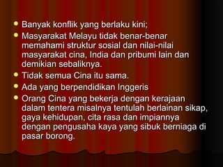  Banyak konflik yang berlaku kini;Banyak konflik yang berlaku kini;
 Masyarakat Melayu tidak benar-benarMasyarakat Melayu tidak benar-benar
memahami struktur sosial dan nilai-nilaimemahami struktur sosial dan nilai-nilai
masyarakat cina, India dan pribumi lain danmasyarakat cina, India dan pribumi lain dan
demikian sebaliknya.demikian sebaliknya.
 Tidak semua Cina itu sama.Tidak semua Cina itu sama.
 Ada yang berpendidikan InggerisAda yang berpendidikan Inggeris
 Orang Cina yang bekerja dengan kerajaanOrang Cina yang bekerja dengan kerajaan
dalam tentera misalnya tentulah berlainan sikap,dalam tentera misalnya tentulah berlainan sikap,
gaya kehidupan, cita rasa dan impiannyagaya kehidupan, cita rasa dan impiannya
dengan pengusaha kaya yang sibuk berniaga didengan pengusaha kaya yang sibuk berniaga di
pasar borong.pasar borong.
 