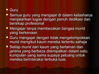  GuruGuru
 Semua guru yang mengajar di dalam kelasharusSemua guru yang mengajar di dalam kelasharus
menjalankan tugas dengan penuh dedikasi danmenjalankan tugas dengan penuh dedikasi dan
bersikap profesionalbersikap profesional
 Mengajar tanpa membezakan bangsa muridMengajar tanpa membezakan bangsa murid
yang berkenaanyang berkenaan
 Guru mengajar dengan tidak mengelompokkanGuru mengajar dengan tidak mengelompokkan
murid mengikut kaum mereka tertentu sahajamurid mengikut kaum mereka tertentu sahaja
 Setiap murid dari kaum yang berlainan danSetiap murid dari kaum yang berlainan dan
jantina yang berbeza ditempatkan dalam satujantina yang berbeza ditempatkan dalam satu
kumpulan yang sama supaya peluang untukkumpulan yang sama supaya peluang untuk
mereka berinteraksi terbuka luas.mereka berinteraksi terbuka luas.
 