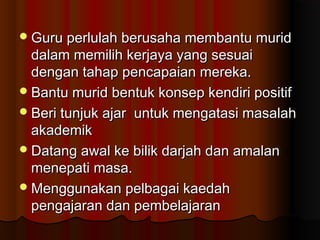 Guru perlulah berusaha membantu muridGuru perlulah berusaha membantu murid
dalam memilih kerjaya yang sesuaidalam memilih kerjaya yang sesuai
dengan tahap pencapaian mereka.dengan tahap pencapaian mereka.
Bantu murid bentuk konsep kendiri positifBantu murid bentuk konsep kendiri positif
Beri tunjuk ajar untuk mengatasi masalahBeri tunjuk ajar untuk mengatasi masalah
akademikakademik
Datang awal ke bilik darjah dan amalanDatang awal ke bilik darjah dan amalan
menepati masa.menepati masa.
Menggunakan pelbagai kaedahMenggunakan pelbagai kaedah
pengajaran dan pembelajaranpengajaran dan pembelajaran
 