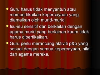 Guru harus tidak menyentuh atauGuru harus tidak menyentuh atau
mempertikaikan kepercayaan yangmempertikaikan kepercayaan yang
diamalkan oleh murid-muriddiamalkan oleh murid-murid
Isu-isu sensitif dan berkaitan denganIsu-isu sensitif dan berkaitan dengan
agama murid yang berlainan kaum tidakagama murid yang berlainan kaum tidak
harus dipertikaikan.harus dipertikaikan.
Guru perlu merancang aktiviti p&p yangGuru perlu merancang aktiviti p&p yang
sesuai dengan semua kepercayaan, nilai,sesuai dengan semua kepercayaan, nilai,
dan agama mereka.dan agama mereka.
 