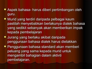  Aspek bahasa- harus diberi pertimbangan olehAspek bahasa- harus diberi pertimbangan oleh
guru.guru.
 Murid yang terdiri daripada pelbagai kaumMurid yang terdiri daripada pelbagai kaum
pastilah menyebabkan berlakunya dialek bahasapastilah menyebabkan berlakunya dialek bahasa
yang sedikit sebanyak akan memberikan impakyang sedikit sebanyak akan memberikan impak
kepada pembelajarankepada pembelajaran
 Jurang yang berlaku akibat daripadaJurang yang berlaku akibat daripada
penggunaan bahasa dialek harus dielakkanpenggunaan bahasa dialek harus dielakkan
 Penggunaan bahasa standard akan memberiPenggunaan bahasa standard akan memberi
peluang yang sama kepada murid untukpeluang yang sama kepada murid untuk
mengambil bahagian dalam aktivtimengambil bahagian dalam aktivti
pembelajaran.pembelajaran.
 