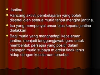  JantinaJantina
 Rancang aktivti pembelajaran yang bolehRancang aktivti pembelajaran yang boleh
disertai oleh semua murid tanpa mengira jantina.disertai oleh semua murid tanpa mengira jantina.
 Isu yang mempunyai unsur bias kepada jantinaIsu yang mempunyai unsur bias kepada jantina
dielakkandielakkan
 Bagi murid yang menghadapi kecelaruanBagi murid yang menghadapi kecelaruan
jantina, menjadi tanggungjawab guru untukjantina, menjadi tanggungjawab guru untuk
membentuk persepsi yang positif dalammembentuk persepsi yang positif dalam
kalangan murid supaya m,ereka tidak teruskalangan murid supaya m,ereka tidak terus
hidup dengan kecelaruan tersebut.hidup dengan kecelaruan tersebut.
 