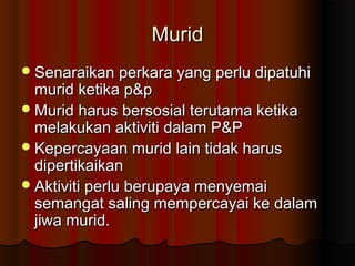 MuridMurid
Senaraikan perkara yang perlu dipatuhiSenaraikan perkara yang perlu dipatuhi
murid ketika p&pmurid ketika p&p
Murid harus bersosial terutama ketikaMurid harus bersosial terutama ketika
melakukan aktiviti dalam P&Pmelakukan aktiviti dalam P&P
Kepercayaan murid lain tidak harusKepercayaan murid lain tidak harus
dipertikaikandipertikaikan
Aktiviti perlu berupaya menyemaiAktiviti perlu berupaya menyemai
semangat saling mempercayai ke dalamsemangat saling mempercayai ke dalam
jiwa murid.jiwa murid.
 
