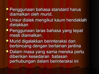 Penggunaan bahasa standard harusPenggunaan bahasa standard harus
diamalkan oleh murid.diamalkan oleh murid.
Unsur dialek mengikut kaum hendaklahUnsur dialek mengikut kaum hendaklah
dielakkandielakkan
Penggunaan laras bahasa yang tepatPenggunaan laras bahasa yang tepat
mesti diamalkan.mesti diamalkan.
Murid digalakkan berinteraksi danMurid digalakkan berinteraksi dan
berbincang dengan berlainan jantinaberbincang dengan berlainan jantina
Dalam masa yang sama mereka perluDalam masa yang sama mereka perlu
diberikan kesedaran batasandiberikan kesedaran batasan
perhubungan dalam berinteraksi iniperhubungan dalam berinteraksi ini
 