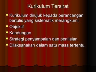 Kurikulum TersiratKurikulum Tersirat
Kurikulum dirujuk kepada perancanganKurikulum dirujuk kepada perancangan
bertulis yang sistematik merangkumi:bertulis yang sistematik merangkumi:
ObjektifObjektif
KandunganKandungan
Strategi penyampaian dan penilaianStrategi penyampaian dan penilaian
Dilaksanakan dalam satu masa tertentu.Dilaksanakan dalam satu masa tertentu.
 