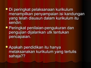 Di peringkat pelaksanaan kurikulumDi peringkat pelaksanaan kurikulum
menampilkan penyampaian isi kandunganmenampilkan penyampaian isi kandungan
yang telah disusun dalam kurikulum ituyang telah disusun dalam kurikulum itu
sendiri.sendiri.
Peringkat penilaian-pengukuran danPeringkat penilaian-pengukuran dan
pengujian dijalankan utk tentukanpengujian dijalankan utk tentukan
pencapaian.pencapaian.
Apakah pendidikan itu hanyaApakah pendidikan itu hanya
melaksanakan kurikulum yang tertulismelaksanakan kurikulum yang tertulis
sahaja??sahaja??
 