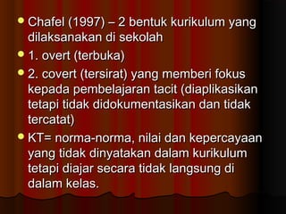 Chafel (1997) – 2 bentuk kurikulum yangChafel (1997) – 2 bentuk kurikulum yang
dilaksanakan di sekolahdilaksanakan di sekolah
1. overt (terbuka)1. overt (terbuka)
2. covert (tersirat) yang memberi fokus2. covert (tersirat) yang memberi fokus
kepada pembelajaran tacit (diaplikasikankepada pembelajaran tacit (diaplikasikan
tetapi tidak didokumentasikan dan tidaktetapi tidak didokumentasikan dan tidak
tercatat)tercatat)
KT= norma-norma, nilai dan kepercayaanKT= norma-norma, nilai dan kepercayaan
yang tidak dinyatakan dalam kurikulumyang tidak dinyatakan dalam kurikulum
tetapi diajar secara tidak langsung ditetapi diajar secara tidak langsung di
dalam kelas.dalam kelas.
 