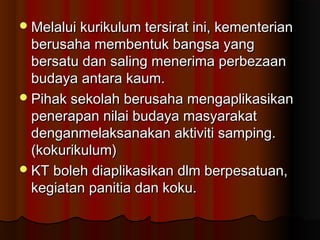 Melalui kurikulum tersirat ini, kementerianMelalui kurikulum tersirat ini, kementerian
berusaha membentuk bangsa yangberusaha membentuk bangsa yang
bersatu dan saling menerima perbezaanbersatu dan saling menerima perbezaan
budaya antara kaum.budaya antara kaum.
Pihak sekolah berusaha mengaplikasikanPihak sekolah berusaha mengaplikasikan
penerapan nilai budaya masyarakatpenerapan nilai budaya masyarakat
denganmelaksanakan aktiviti samping.denganmelaksanakan aktiviti samping.
(kokurikulum)(kokurikulum)
KT boleh diaplikasikan dlm berpesatuan,KT boleh diaplikasikan dlm berpesatuan,
kegiatan panitia dan koku.kegiatan panitia dan koku.
 