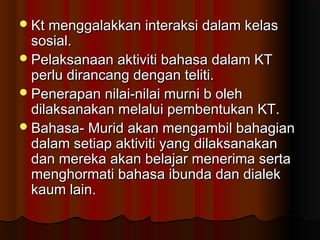 Kt menggalakkan interaksi dalam kelasKt menggalakkan interaksi dalam kelas
sosial.sosial.
Pelaksanaan aktiviti bahasa dalam KTPelaksanaan aktiviti bahasa dalam KT
perlu dirancang dengan teliti.perlu dirancang dengan teliti.
Penerapan nilai-nilai murni b olehPenerapan nilai-nilai murni b oleh
dilaksanakan melalui pembentukan KT.dilaksanakan melalui pembentukan KT.
Bahasa- Murid akan mengambil bahagianBahasa- Murid akan mengambil bahagian
dalam setiap aktiviti yang dilaksanakandalam setiap aktiviti yang dilaksanakan
dan mereka akan belajar menerima sertadan mereka akan belajar menerima serta
menghormati bahasa ibunda dan dialekmenghormati bahasa ibunda dan dialek
kaum lain.kaum lain.
 