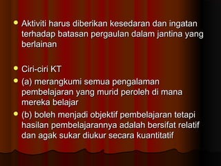 Aktiviti harus diberikan kesedaran dan ingatanAktiviti harus diberikan kesedaran dan ingatan
terhadap batasan pergaulan dalam jantina yangterhadap batasan pergaulan dalam jantina yang
berlainanberlainan
 Ciri-ciri KTCiri-ciri KT
 (a) merangkumi semua pengalaman(a) merangkumi semua pengalaman
pembelajaran yang murid peroleh di manapembelajaran yang murid peroleh di mana
mereka belajarmereka belajar
 (b) boleh menjadi objektif pembelajaran tetapi(b) boleh menjadi objektif pembelajaran tetapi
hasilan pembelajarannya adalah bersifat relatifhasilan pembelajarannya adalah bersifat relatif
dan agak sukar diukur secara kuantitatifdan agak sukar diukur secara kuantitatif
 